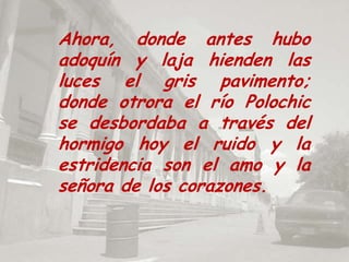 Ahora, donde antes hubo adoquín y laja hienden las luces el gris pavimento; donde otrora el río Polochic se desbordaba a través del hormigo hoy el ruido y la estridencia son el amo y la señora de los corazones.