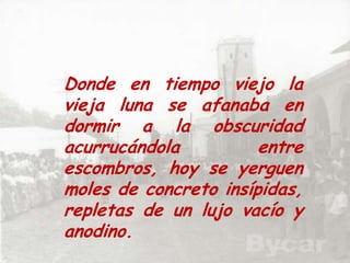 Donde en tiempo viejo la vieja luna se afanaba en dormir a la obscuridad  acurrucándola entre escombros, hoy se yerguen moles de concreto insípidas,  repletas de un lujo vacío y anodino.