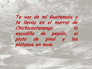 Te vas de mí Guatemala y te llevás en el morral de Chichicastenango la escudilla de pepián, el plato de pinol y los plátanos en mole. 