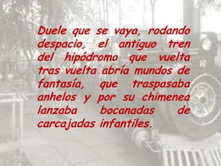 Duele que se vaya, rodando despacio, el antiguo tren del hipódromo que vuelta tras vuelta abría mundos de fantasía, que traspasaba anhelos y por su chimenea lanzaba bocanadas de carcajadas infantiles.