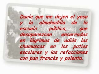Duele que me dejen el yeso y la almohadilla de la escuela pública, que desaparezcan encerradas en lágrimas de adiós las chamuscas en los patios escolares y las refacciones con pan francés y polenta.