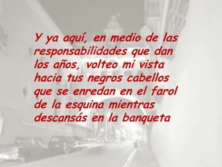 Y ya aquí, en medio de las responsabilidades que dan los años, volteo mi vista hacia tus negros cabellos que se enredan en el farol de la esquina mientras descansás en la banqueta 