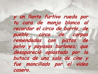 y un llanto furtivo rueda por tu cara de monja blanca al recordar el circo de barrio, de pueblo, circo de carpas remendadas con pistas de polvo y payasos burlones; que desapareció aplastado por la butaca de una sala de cine y fue mancillado por el video casero.