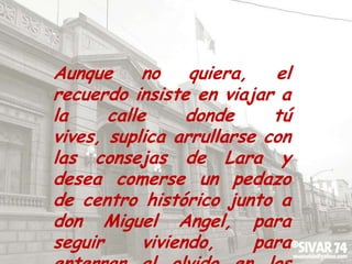 Aunque no quiera, el recuerdo insiste en viajar a la calle donde tú vives, suplica arrullarse con las consejas de Lara y desea comerse un pedazo de centro histórico junto a don Miguel Angel, para seguir viviendo, para enterrar al olvido en los libros de historia.