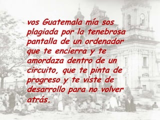 vos Guatemala mía sos plagiada por la tenebrosa pantalla de un ordenador que te encierra y te amordaza dentro de un circuito, que te pinta de progreso y te viste de desarrollo para no volver atrás.