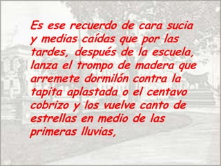 Es ese recuerdo de cara sucia y medias caídas que por las tardes, después de la escuela, lanza el trompo de madera que arremete dormilón contra la tapita aplastada o el centavo cobrizo y los vuelve canto de estrellas en medio de las primeras lluvias, 