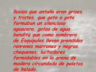 lluvias que antaño eran grises y tristes, que gota a gota formaban un silencioso aguacero, gotas de agua bendita que como sombrero de Esquipulas llevan prendidos ronrones marrones y negros chequenes, luchadores formidables en la arena de madera circundada de paletas de helado.