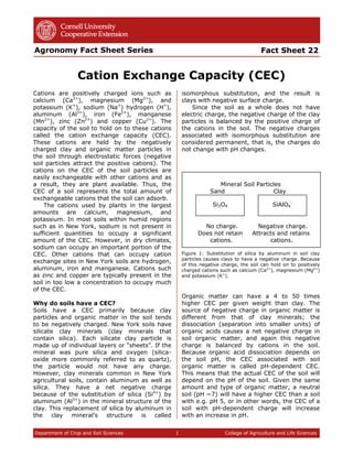 Fact Sheet 22
Cation Exchange Capacity (CEC)
Agronomy Fact Sheet Series
Department of Crop and Soil Sciences 1 College of Agriculture and Life Sciences
Cations are positively charged ions such as
calcium (Ca2+
), magnesium (Mg2+
), and
potassium (K+
), sodium (Na+
) hydrogen (H+
),
aluminum (Al3+
), iron (Fe2+
), manganese
(Mn2+
), zinc (Zn2+
) and copper (Cu2+
). The
capacity of the soil to hold on to these cations
called the cation exchange capacity (CEC).
These cations are held by the negatively
charged clay and organic matter particles in
the soil through electrostatic forces (negative
soil particles attract the positive cations). The
cations on the CEC of the soil particles are
easily exchangeable with other cations and as
a result, they are plant available. Thus, the
CEC of a soil represents the total amount of
exchangeable cations that the soil can adsorb.
The cations used by plants in the largest
amounts are calcium, magnesium, and
potassium. In most soils within humid regions
such as in New York, sodium is not present in
sufficient quantities to occupy a significant
amount of the CEC. However, in dry climates,
sodium can occupy an important portion of the
CEC. Other cations that can occupy cation
exchange sites in New York soils are hydrogen,
aluminum, iron and manganese. Cations such
as zinc and copper are typically present in the
soil in too low a concentration to occupy much
of the CEC.
Why do soils have a CEC?
Soils have a CEC primarily because clay
particles and organic matter in the soil tends
to be negatively charged. New York soils have
silicate clay minerals (clay minerals that
contain silica). Each silicate clay particle is
made up of individual layers or “sheets”. If the
mineral was pure silica and oxygen (silica-
oxide more commonly referred to as quartz),
the particle would not have any charge.
However, clay minerals common in New York
agricultural soils, contain aluminum as well as
silica. They have a net negative charge
because of the substitution of silica (Si4+
) by
aluminum (Al3+
) in the mineral structure of the
clay. This replacement of silica by aluminum in
the clay mineral’s structure is called
isomorphous substitution, and the result is
clays with negative surface charge.
Since the soil as a whole does not have
electric charge, the negative charge of the clay
particles is balanced by the positive charge of
the cations in the soil. The negative charges
associated with isomorphous substitution are
considered permanent, that is, the charges do
not change with pH changes.
Mineral Soil Particles
Sand Clay
No charge. Negative charge.
Does not retain Attracts and retains
cations. cations.
Figure 1: Substitution of silica by aluminum in soil clay
particles causes clays to have a negative charge. Because
of this negative charge, the soil can hold on to positively
charged cations such as calcium (Ca2+
), magnesium (Mg2+
)
and potassium (K+
).
Organic matter can have a 4 to 50 times
higher CEC per given weight than clay. The
source of negative charge in organic matter is
different from that of clay minerals; the
dissociation (separation into smaller units) of
organic acids causes a net negative charge in
soil organic matter, and again this negative
charge is balanced by cations in the soil.
Because organic acid dissociation depends on
the soil pH, the CEC associated with soil
organic matter is called pH-dependent CEC.
This means that the actual CEC of the soil will
depend on the pH of the soil. Given the same
amount and type of organic matter, a neutral
soil (pH ~7) will have a higher CEC than a soil
with e.g. pH 5, or in other words, the CEC of a
soil with pH-dependent charge will increase
with an increase in pH.
Si2O4 SiAlO4
-
 