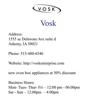 Vosk
Address:
1555seDelawareAvesuited
Ankeny,IA50021
Phone:515-480-6546
WWebsite:http://voskenterprise.com
newovenboxappliancesat50%discount
BusinessHours:
Mon-Tues-Thur-Fri–12:00pm-06:00pm
Sat-Sun–12:00pm –4:00pm
 