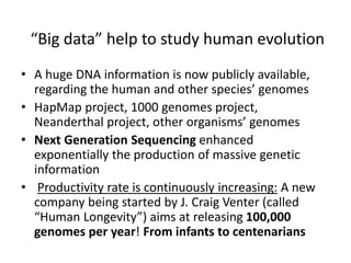 “Big data” help to study human evolution
• A huge DNA information is now publicly available,
regarding the human and other species’ genomes
• HapMap project, 1000 genomes project,
Neanderthal project, other organisms’ genomes
• Next Generation Sequencing enhanced
exponentially the production of massive genetic
information
• Productivity rate is continuously increasing: A new
company being started by J. Craig Venter (called
“Human Longevity”) aims at releasing 100,000
genomes per year! From infants to centenarians
 