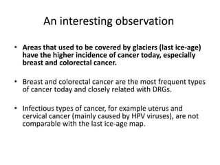 An interesting observation
• Areas that used to be covered by glaciers (last ice-age)
have the higher incidence of cancer today, especially
breast and colorectal cancer.
• Breast and colorectal cancer are the most frequent types
of cancer today and closely related with DRGs.
• Infectious types of cancer, for example uterus and
cervical cancer (mainly caused by HPV viruses), are not
comparable with the last ice-age map.
 