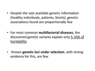 • Despite the vast available genetic information
(healthy individuals, patients, fossils), genetic
associations found are proportionally few
• For most common multifactorial diseases, the
discovered genetic variants explain only 5-10% of
heritability
• Known genetic loci under selection, with strong
evidence for this, are few
 