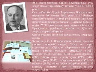 Ім’я поета-сатирика Сергія Воскрекасенка було
добре відоме українському читачеві у 1950—1980-х
роках.
Син хлібороба, Сергій Іларіонович Воскрекасенко
народився 19 жовтня 1906 року у с. Лазірцях
Канівського району. У 1928 році закінчив Київський
педагогічний технікум, пізніше — Інститут народної
освіти. У 30-і роки видав перші збірки своїх поезій.
Працював в українських газетах та журналах,
зокрема журналі «Перець».
Сергій Воскрекасенко мав дар сатирика, гумориста,
лірика.
За життя у С. І. Воскрекасенка вийшло тридцять
книжок поетичної сатири. Серед них варто
відзначити такі збірки, як «Березнева ніч» (1937),
нарис «Героїка одеського комсомолу» (1938),
«Поезії» (1939), «Сатира» (1946), «Цілком серйозно»
(1947), «Кому хвала, а кому хула» (1952), «Під
прожектором» (1953), «Березова каша» (1955), «З
перцем» (1957), «Я вас трохи потурбую» (1960), «І
всерйоз, і жартома» (1960), «Подивись на себе
збоку» (1962),
 