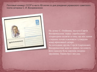 Почтовый конверт СССР в честь 80-летия со дня рождения украинского советского
поэта-сатирика С. И. Воскрекасенко
На думку С. Олійника, заслуга Сергія
Воскрекасенка перед українською
літературою полягає в тому, що він одним
з перших почав освоювати і утвердив
жанр віршованої сатири.
За спогадами друзів, Сергій Іларіонович
Воскрекасенко жив по правді, по совісті,
його ідеалом була скромна людина-
трудівник. Таким був і він сам.
 