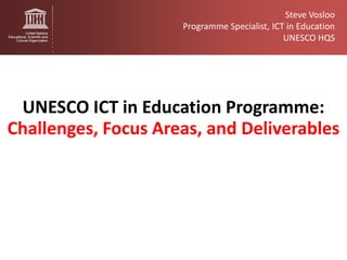 Steve Vosloo
                     Programme Specialist, ICT in Education
                                              UNESCO HQS




 UNESCO ICT in Education Programme:
Challenges, Focus Areas, and Deliverables
 