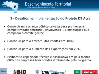3 - Desafios na implementação do Projeto DT Acre

• Construir uma aliança público privada para promover a
  competitividade territorial, envolvendo 16 instituições que
  compõem o comitê gestor;

• Contribuir para o amento das vendas em 30%;

• Contribuir para o aumento das exportações em 20%;

• Melhorar a capacidade técnica e associativa em pelo menos
  60% das empresas beneficiadas diretamente pelo programa
 