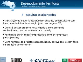 4 - Resultados alcançados
• Instalação de governança público-privada, constituída e com
foco bem definido de atuação junto ao projeto DT;
• Comitê gestor atuante, organizado e com profundo
conhecimento no tema madeira e móvel;
• Formação de 04 redes empresariais com 54 empresas
participantes;
• Bom número de projetos apresentados, aprovados e com foco
na atuação do território;
 