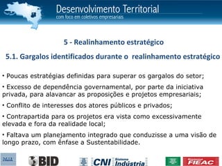5 - Realinhamento estratégico
 5.1. Gargalos identificados durante o realinhamento estratégico

• Poucas estratégias definidas para superar os gargalos do setor;
• Excesso de dependência governamental, por parte da iniciativa
privada, para alavancar as proposições e projetos empresariais;
• Conflito de interesses dos atores públicos e privados;
• Contrapartida para os projetos era vista como excessivamente
elevada e fora da realidade local;
• Faltava um planejamento integrado que conduzisse a uma visão de
longo prazo, com ênfase a Sustentabilidade.
 