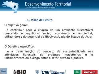 6 - Visão de Futuro
O objetivo geral:
 é contribuir para a criação de um ambiente sustentável
buscando o equilíbrio social, econômico e ambiental,
utilizando-se do potencial da Biodiversidade do Estado do Acre.


O Objetivo específico:
  é a disseminação do conceito de sustentabilidade nas
atividades   florestais  de    produtos     madeireiros    e o
fortalecimento do diálogo entre o setor privado e público.
 