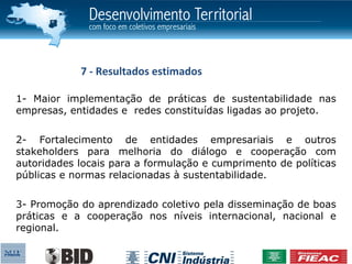 7 - Resultados estimados

1- Maior implementação de práticas de sustentabilidade nas
empresas, entidades e redes constituídas ligadas ao projeto.


2- Fortalecimento de entidades empresariais e outros
stakeholders para melhoria do diálogo e cooperação com
autoridades locais para a formulação e cumprimento de políticas
públicas e normas relacionadas à sustentabilidade.


3- Promoção do aprendizado coletivo pela disseminação de boas
práticas e a cooperação nos níveis internacional, nacional e
regional.
 