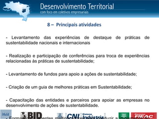 8 – Principais atividades

- Levantamento das experiências de destaque de práticas de
sustentabilidade nacionais e internacionais

- Realização e participação de conferências para troca de experiências
relacionadas às práticas de sustentabilidade;

- Levantamento de fundos para apoio a ações de sustentabilidade;

- Criação de um guia de melhores práticas em Sustentabilidade;

- Capacitação das entidades e parceiros para apoiar as empresas no
desenvolvimento de ações de sustentabilidade.
 