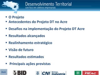• O Projeto
• Antecedentes do Projeto DT no Acre
• Desafios na implementação do Projeto DT Acre
• Resultados alcançados
• Realinhamento estratégico
• Visão de futuro
• Resultados estimados
• Principais ações previstas
 