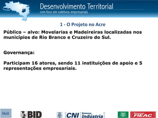 1 - O Projeto no Acre
Público – alvo: Movelarias e Madeireiras localizadas nos
municípios de Rio Branco e Cruzeiro do Sul.


Governança:

Participam 16 atores, sendo 11 instituições de apoio e 5
representações empresariais.
 