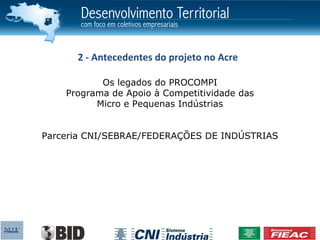2 - Antecedentes do projeto no Acre

           Os legados do PROCOMPI
    Programa de Apoio à Competitividade das
          Micro e Pequenas Indústrias


Parceria CNI/SEBRAE/FEDERAÇÕES DE INDÚSTRIAS
 