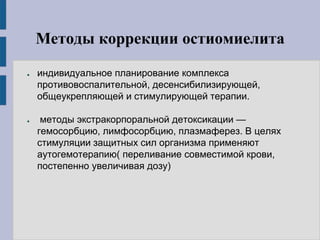 Методы коррекции остиомиелита
● индивидуальное планирование комплекса
противовоспалительной, десенсибилизирующей,
общеукрепляющей и стимулирующей терапии.
● методы экстракорпоральной детоксикации —
гемосорбцию, лимфосорбцию, плазмаферез. В целях
стимуляции защитных сил организма применяют
аутогемотерапию( переливание совместимой крови,
постепенно увеличивая дозу)
 