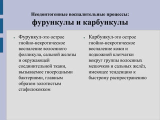 Неодонтогенные воспалительные процессы:
фурункулы и карбункулы
● Фурункул-это острое
гнойно-некротическое
воспаление волосяного
фолликула, сальной железы
и окружающей
соединительной ткани,
вызываемое гноеродными
бактериями, главным
образом золотистым
стафилококком
● Карбункул-это острое
гнойно-некротическое
воспаление кожи и
подкожной клетчатки
вокруг группы волосяных
мешочков и сальных желёз,
имеющее тенденцию к
быстрому распространению
 