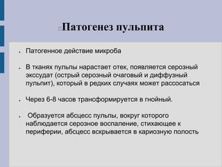 Патогенез пульпита
● Патогенное действие микроба
● В тканях пульпы нарастает отек, появляется серозный
экссудат (острый серозный очаговый и диффузный
пульпит), который в редких случаях может рассосаться
● Через 6-8 часов трансформируется в гнойный.
● Образуется абсцесс пульпы, вокруг которого
наблюдается серозное воспаление, стихающее к
периферии, абсцесс вскрывается в кариозную полость
 