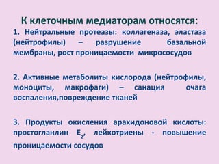 К клеточным медиаторам относятся:
1. Нейтральные протеазы: коллагеназа, эластаза
(нейтрофилы)    –  разрушение       базальной
мембраны, рост проницаемости микрососудов

2. Активные метаболиты кислорода (нейтрофилы,
моноциты, макрофаги) – санация           очага
воспаления,повреждение тканей

3. Продукты окисления арахидоновой кислоты:
простогланлин Е2, лейкотриены - повышение
проницаемости сосудов
 