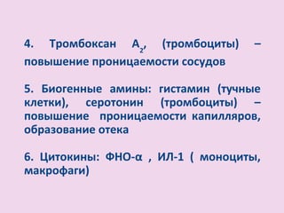 4. Тромбоксан А2, (тромбоциты)      –
повышение проницаемости сосудов

5. Биогенные амины: гистамин (тучные
клетки), серотонин (тромбоциты) –
повышение проницаемости капилляров,
образование отека

6. Цитокины: ФНО-α , ИЛ-1 ( моноциты,
макрофаги)
 