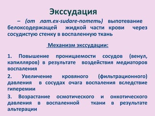 Экссудация
    – (от лат.ex-sudare-потеть) выпотевание
белоксодержащей жидкой части крови через
сосудистую стенку в воспаленную ткань
              Механизм экссудации:
1. Повышение проницаемости сосудов (венул,
капилляров) в результате воздействия медиаторов
воспаления
2.   Увеличение    кровяного    (фильтрационного)
давления в сосудах очага воспаления вследствие
гиперемии
3. Возрастание осмотического и онкотического
давления в воспаленной       ткани в результате
альтерации
 