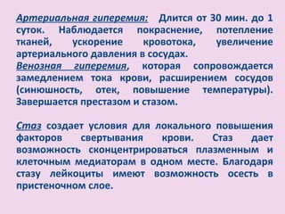 Артериальная гиперемия: Длится от 30 мин. до 1
суток. Наблюдается покраснение, потепление
тканей,   ускорение     кровотока, увеличение
артериального давления в сосудах.
Венозная гиперемия, которая сопровождается
замедлением тока крови, расширением сосудов
(синюшность, отек, повышение температуры).
Завершается престазом и стазом.

Стаз создает условия для локального повышения
факторов   свертывания    крови.   Стаз  дает
возможность сконцентрироваться плазменным и
клеточным медиаторам в одном месте. Благодаря
стазу лейкоциты имеют возможность осесть в
пристеночном слое.
 