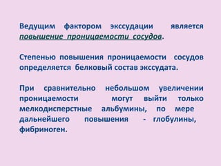 Ведущим фактором экссудации      является
повышение проницаемости сосудов.

Степенью повышения проницаемости сосудов
определяется белковый состав экссудата.

При сравнительно небольшом увеличении
проницаемости      могут выйти только
мелкодисперстные альбумины, по мере
дальнейшего   повышения   - глобулины,
фибриноген.
 