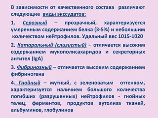 В зависимости от качественного состава различают
следующие виды экссудатов:
1. Серозный – прозрачный, характеризуется
умеренным содержанием белка (3-5%) и небольшим
количеством нейтрофилов. Удельный вес 1015-1020
2. Катаральный (слизистый) – отличается высоким
содержанием мукополисахаридов и секреторных
антител (IgA)
3. Фибринозный – отличается высоким содержанием
фибриногена
4. Гнойный – мутный, с зеленоватым оттенком,
характеризуется наличием большого количества
погибших (разрушенных) нейтрофилов - гнойных
телец, ферментов, продуктов аутолиза тканей,
альбуминов, глобулинов
 