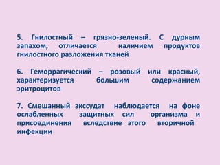 5. Гнилостный – грязно-зеленый. С дурным
запахом, отличается       наличием продуктов
гнилостного разложения тканей

6. Геморрагический – розовый или красный,
характеризуется    большим    содержанием
эритроцитов

7. Смешанный экссудат наблюдается на фоне
ослабленных   защитных сил    организма и
присоединения вследствие этого вторичной
инфекции
 