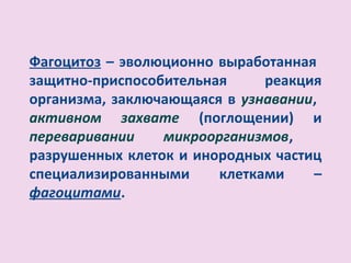 Фагоцитоз – эволюционно выработанная
защитно-приспособительная     реакция
организма, заключающаяся в узнавании,
активном захвате (поглощении) и
переваривании    микроорганизмов,
разрушенных клеток и инородных частиц
специализированными     клетками    –
фагоцитами.
 