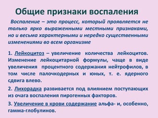 Общие признаки воспаления
 Воспаление – это процесс, который проявляется не
только ярко выраженными местными признаками,
но и весьма характерными и нередко существенными
изменениями во всем организме
1. Лейкоцитоз – увеличение количества лейкоцитов.
Изменение лейкоцитарной формулы, чаще в виде
увеличения процентного содержания нейтрофилов, в
том числе палочкодерных и юных, т. е. ядерного
сдвига влево.
2. Лихорадка развивается под влиянием поступающих
из очага воспаления пирогенных факторов.
3. Увеличение в крови содержание альфа- и, особенно,
гамма-глобулинов.
 