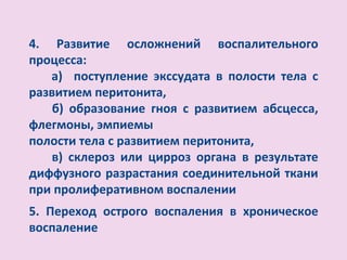 4. Развитие осложнений воспалительного
процесса:
   а) поступление экссудата в полости тела с
развитием перитонита,
    б) образование гноя с развитием абсцесса,
флегмоны, эмпиемы
полости тела с развитием перитонита,
   в) склероз или цирроз органа в результате
диффузного разрастания соединительной ткани
при пролиферативном воспалении
5. Переход острого воспаления в хроническое
воспаление
 