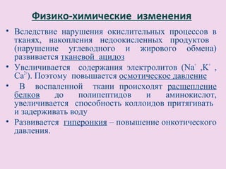 Физико-химические изменения
• Вследствие нарушения окислительных процессов в
  тканях, накопления недоокисленных продуктов
  (нарушение углеводного и жирового обмена)
  развивается тканевой ацидоз
• Увеличивается содержания электролитов (Na+ ,K+ ,
  Ca2+). Поэтому повышается осмотическое давление
• В воспаленной ткани происходят расщепление
  белков     до   полипептидов    и    аминокислот,
  увеличивается способность коллоидов притягивать
  и задерживать воду
• Развивается гиперонкия – повышение онкотического
  давления.
 