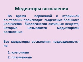 .
       Медиаторы воспаления
  Во время       первичной и вторичной
альтерации происходит выделение большого
количества биологически активных веществ,
которые      называются      медиаторами
воспаления.

Все медиаторы воспаления подразделяются
на:
    1. клеточные
    2. плазменные
 
