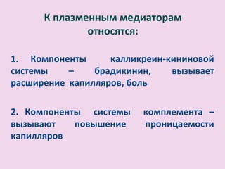 К плазменным медиаторам
              относятся:

1. Компоненты      калликреин-кининовой
системы    –    брадикинин,    вызывает
расширение капилляров, боль

2. Компоненты системы    комплемента –
вызывают    повышение    проницаемости
капилляров
 