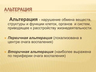 АЛЬТЕРАЦИЯ

    Альтерация - нарушение обмена веществ,
    структуры и функции клеток, органов и систем,
    приводящее к расстройству жизнедеятельности.

   Первичная альтерация (локализована в
    центре очага воспаления)

   Вторичная альтерация (наиболее выражена
    по периферии очага воспаления)
 