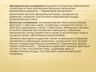    Артериальная гиперемия возникает вследствие образования
    и действия в очаге воспаления большого количества
    вазоактивных веществ – “медиаторов воспаления”.
    увеличение притока артериальной крови, ускорение ее
    движения, снижения эластичности окружающей сосуды
    соединительной ткани.
   Венозная гиперемия, ее возникновение обусловлено рядом
    факторов 1) факторы крови, 2) факторы сосудистой стенки, 3)
    факторы окружающих тканей. К факторам, связанным с кровью,
    относится краевое расположение лейкоцитов, набухание
    эритроцитов, выход жидкой части крови в воспаленную ткань и
    сгущение крови, образование микротромбов .
     Влияние факторов сосудистой стенки на венозную гиперемию
    проявляется набуханием эндотелия, в результате чего просвет
    мелких сосудов еще больше суживается. Измененные венулы
    теряют эластичность . Проявление действия тканевых факторов
    состоит в том, что отечная ткань, сдавливая вены и
    лимфатические сосуды, способствует развитию венозной
    гиперемии.
 