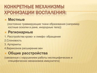 КОНКРЕТНЫЕ МЕХАНИЗМЫ
ХРОНИЗАЦИИ ВОСПАЛЕНИЯ:
   Местные
    (постоянно травмирующие ткани образования (например
     костные осколки в ране, инородные тела))
   Регионарные
1. Расстройства крово- и лимфо- обращения
2.Слоновость
3. Артерииты
4.Варикозное расширение вен
   Общие расстройства
(связанные с нарушением работы неспецифических и
   специфических механизмов иммунитета)
 