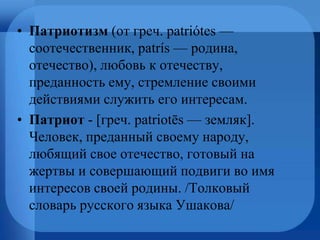 • Патриотизм (от греч. patriótes —
соотечественник, patrís — родина,
отечество), любовь к отечеству,
преданность ему, стремление своими
действиями служить его интересам.
• Патриот - [греч. patriotēs — земляк].
Человек, преданный своему народу,
любящий свое отечество, готовый на
жертвы и совершающий подвиги во имя
интересов своей родины. /Толковый
словарь русского языка Ушакова/
 