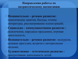 Направления работы по
патриотическому воспитанию
Познавательно – речевое развитие:
тематические занятия, беседы, чтение
литературы, рассматривание иллюстраций;
Социально – коммуникативное развитие :
развлечения, народные праздники, игровая
деятельность;
Познавательно – речевое развитие: экскурсии,
целевые прогулки, встречи с интересными
людьми;
Художественно – эстетическое развитие :
продуктивная деятельность детей.
 