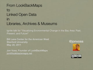 From LookBackMaps
to
Linked Open Data
in
Libraries, Archives & Museums
Ignite talk for “Visualizing Environmental Change in the Bay Area: Past,
Present, and Future”

Bill Lane Center for the American West
Stanford University                                         @jonvoss
May 20, 2011

Jon Voss, Founder of LookBackMaps
jon@lookbackmaps.net
 